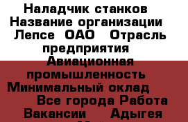 Наладчик станков › Название организации ­ Лепсе, ОАО › Отрасль предприятия ­ Авиационная промышленность › Минимальный оклад ­ 25 000 - Все города Работа » Вакансии   . Адыгея респ.,Майкоп г.
